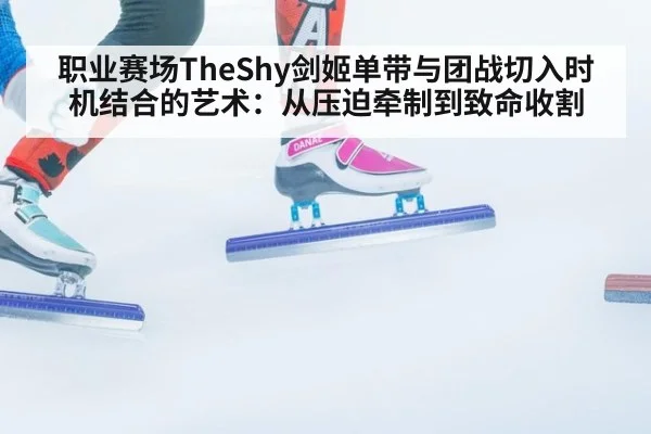 职业赛场TheShy剑姬单带与团战切入时机结合的艺术:从压迫牵制到致命收割